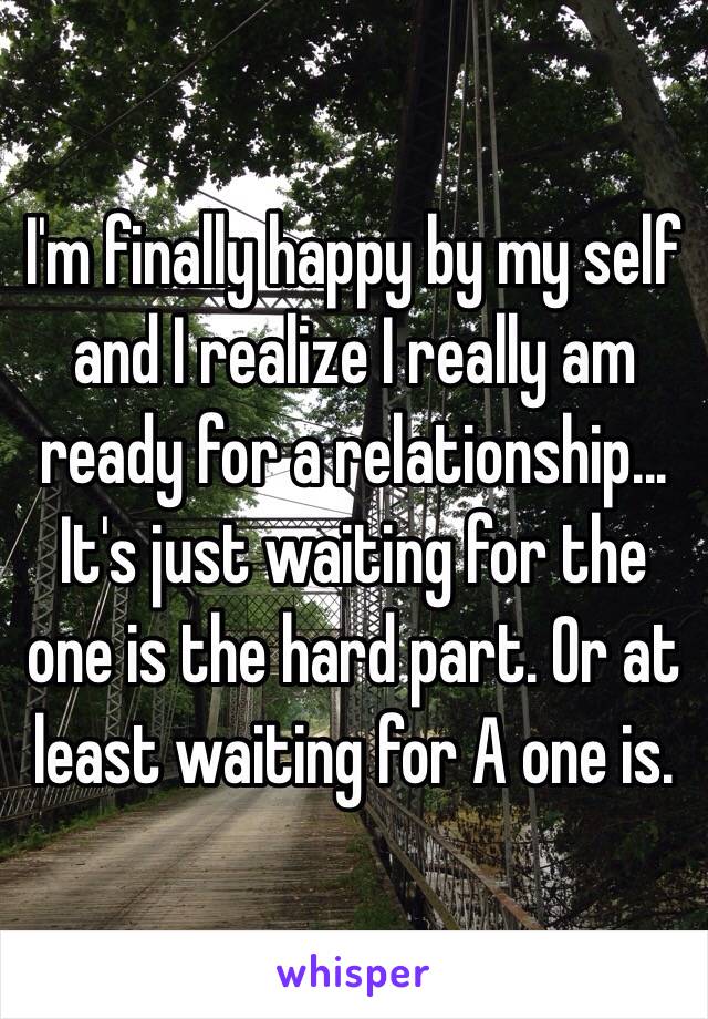 I'm finally happy by my self and I realize I really am ready for a relationship... It's just waiting for the one is the hard part. Or at least waiting for A one is.