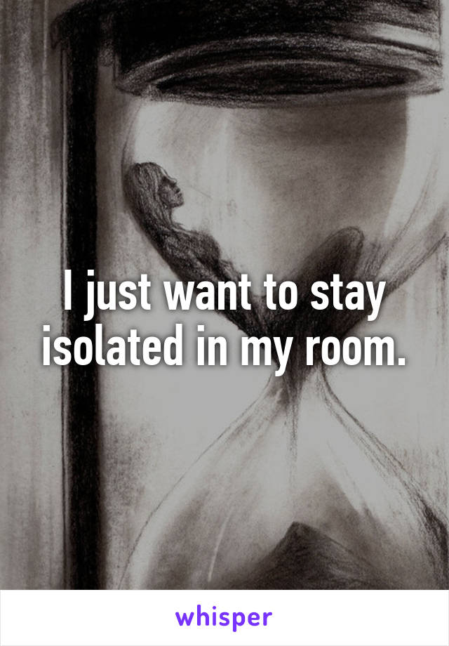 I just want to stay isolated in my room.