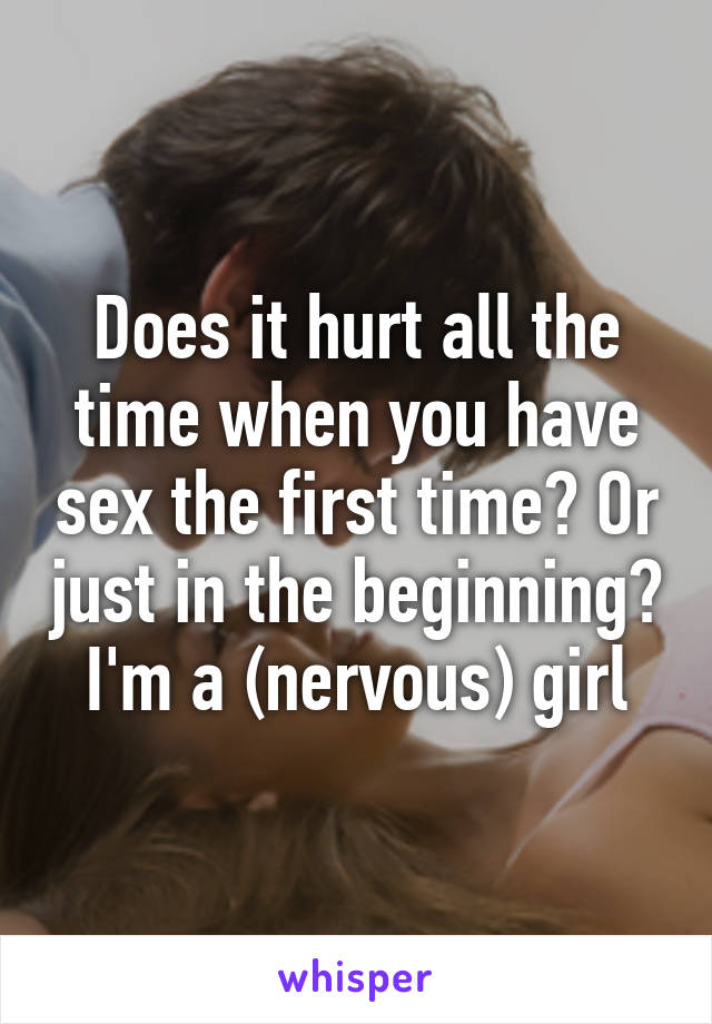 Does it hurt all the time when you have sex the first time? Or just in the beginning? I'm a (nervous) girl