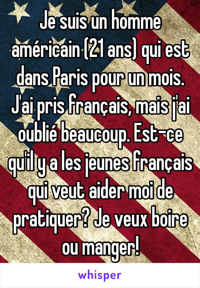 Je suis un homme américain (21 ans) qui est dans Paris pour un mois. J'ai pris français, mais j'ai oublié beaucoup. Est-ce qu'il y a les jeunes français qui veut aider moi de pratiquer? Je veux boire ou manger! 