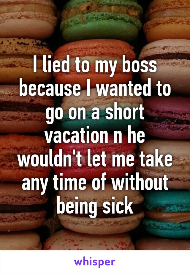 I lied to my boss because I wanted to go on a short vacation n he wouldn't let me take any time of without being sick