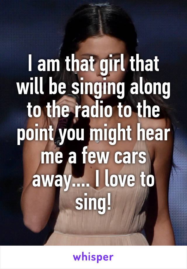 I am that girl that will be singing along to the radio to the point you might hear me a few cars away.... I love to sing!