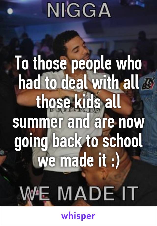 To those people who had to deal with all those kids all summer and are now going back to school we made it :)