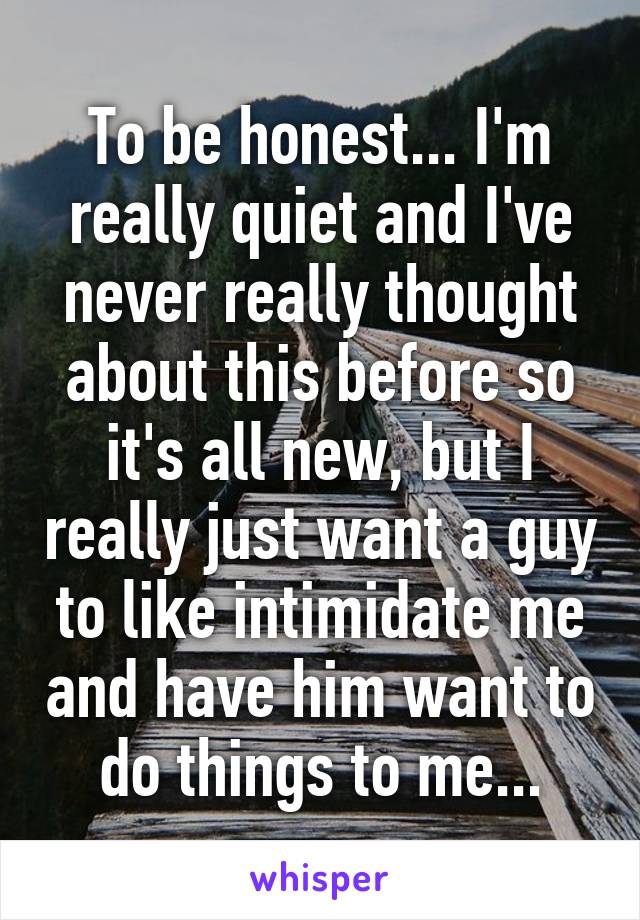 To be honest... I'm really quiet and I've never really thought about this before so it's all new, but I really just want a guy to like intimidate me and have him want to do things to me...