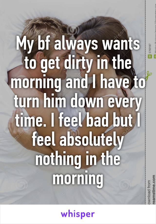 My bf always wants to get dirty in the morning and I have to turn him down every time. I feel bad but I feel absolutely nothing in the morning