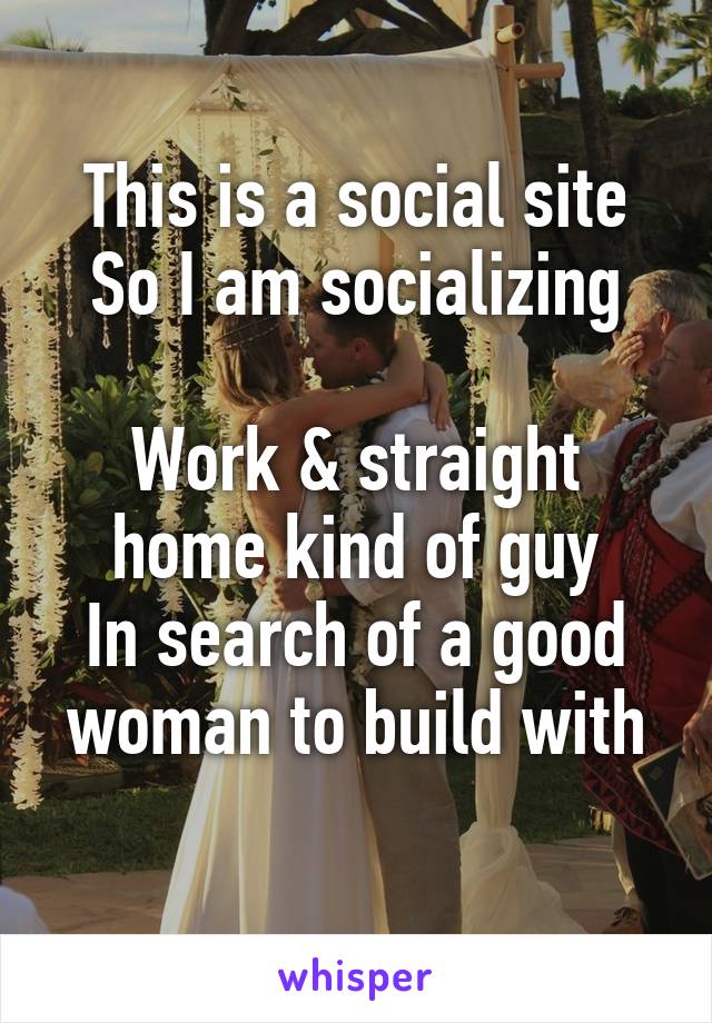 This is a social site
So I am socializing

Work & straight home kind of guy
In search of a good woman to build with
