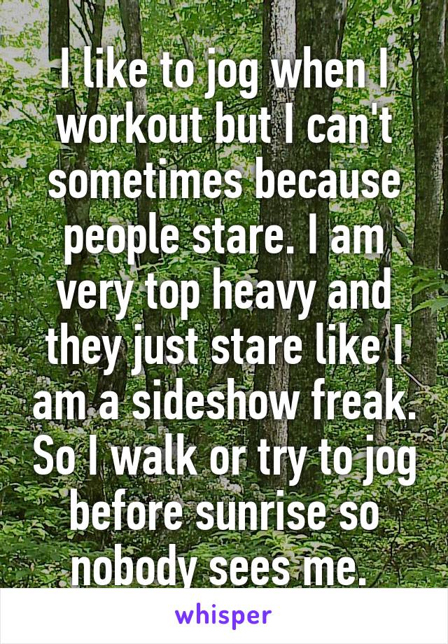 I like to jog when I workout but I can't sometimes because people stare. I am very top heavy and they just stare like I am a sideshow freak. So I walk or try to jog before sunrise so nobody sees me. 