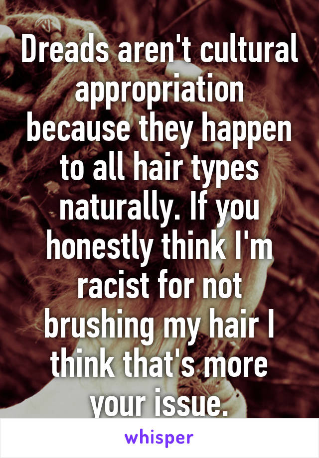 Dreads aren't cultural appropriation because they happen to all hair types naturally. If you honestly think I'm racist for not brushing my hair I think that's more your issue.