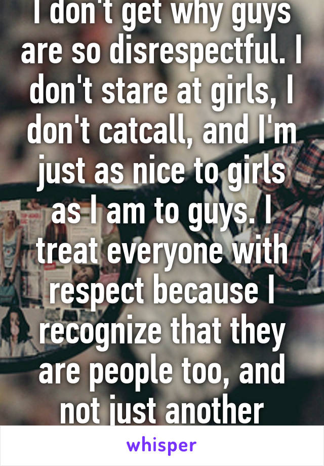 I don't get why guys are so disrespectful. I don't stare at girls, I don't catcall, and I'm just as nice to girls as I am to guys. I treat everyone with respect because I recognize that they are people too, and not just another object on the street