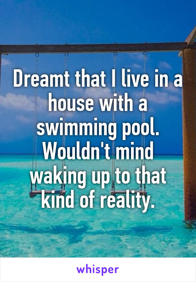 Dreamt that I live in a house with a swimming pool. Wouldn't mind waking up to that kind of reality.