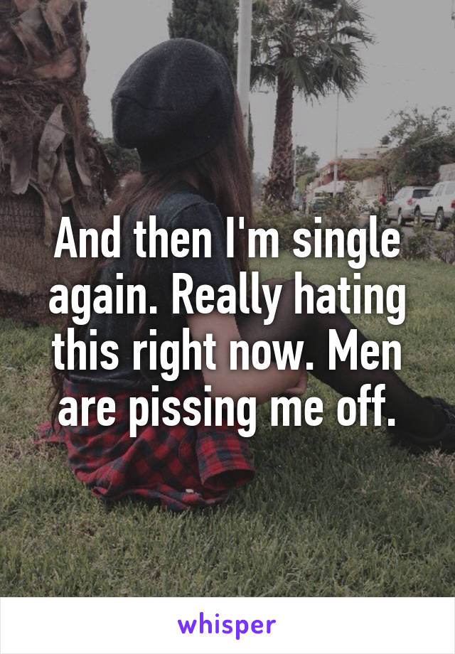 And then I'm single again. Really hating this right now. Men are pissing me off.