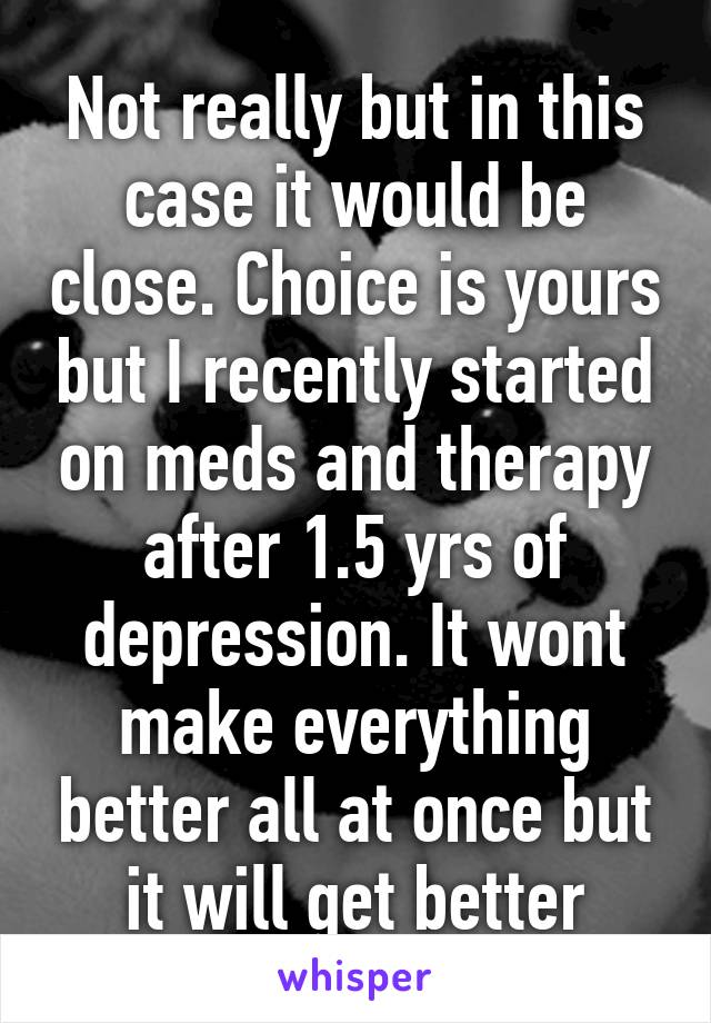 Not really but in this case it would be close. Choice is yours but I recently started on meds and therapy after 1.5 yrs of depression. It wont make everything better all at once but it will get better