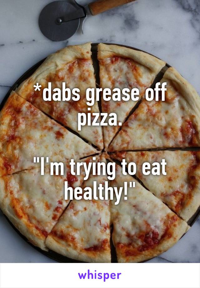 *dabs grease off pizza.

"I'm trying to eat healthy!"