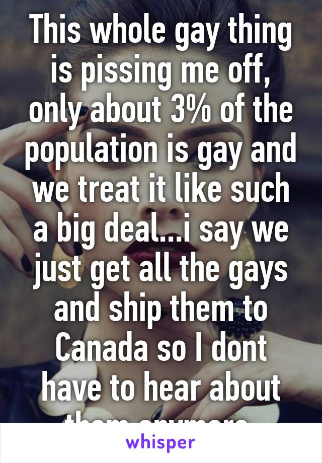 This whole gay thing is pissing me off, only about 3% of the population is gay and we treat it like such a big deal...i say we just get all the gays and ship them to Canada so I dont have to hear about them anymore 