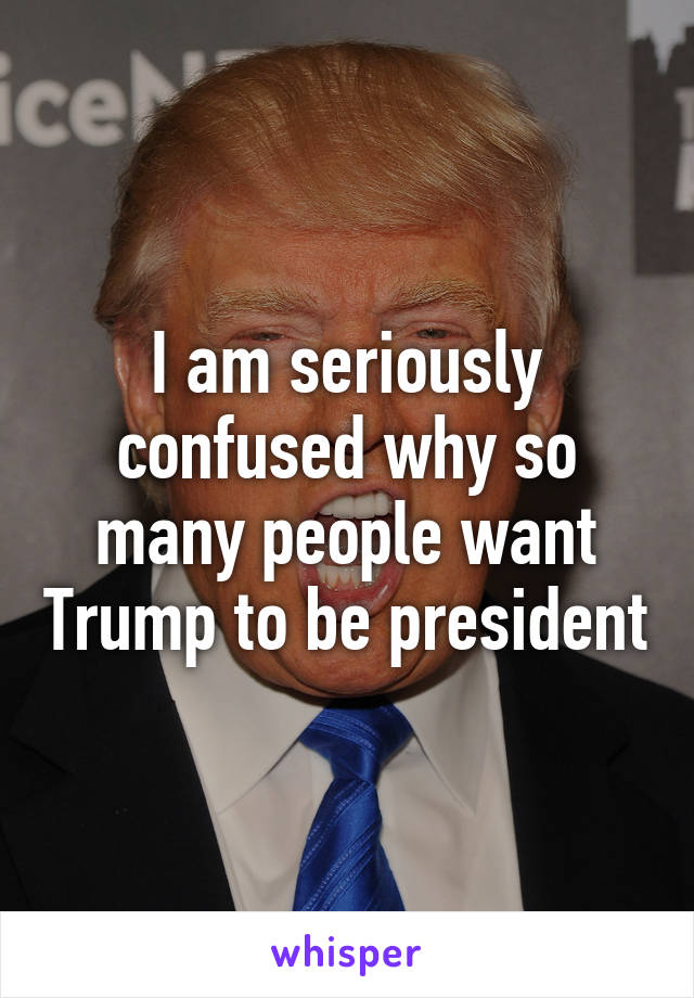 I am seriously confused why so many people want Trump to be president