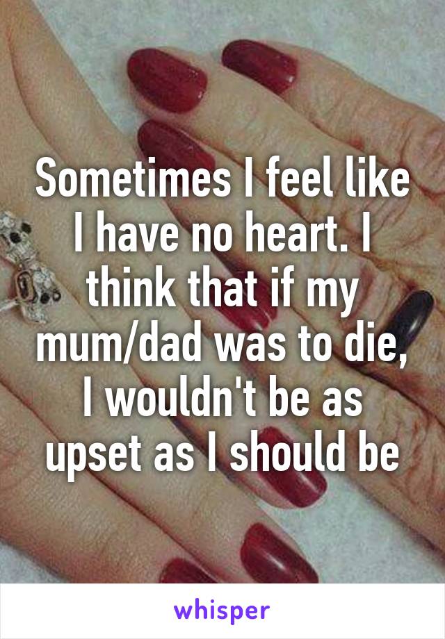 Sometimes I feel like I have no heart. I think that if my mum/dad was to die, I wouldn't be as upset as I should be