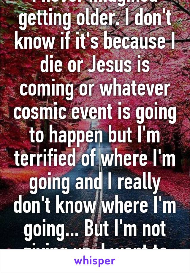 I never imagined getting older. I don't know if it's because I die or Jesus is coming or whatever cosmic event is going to happen but I'm terrified of where I'm going and I really don't know where I'm going... But I'm not giving up. I want to live.