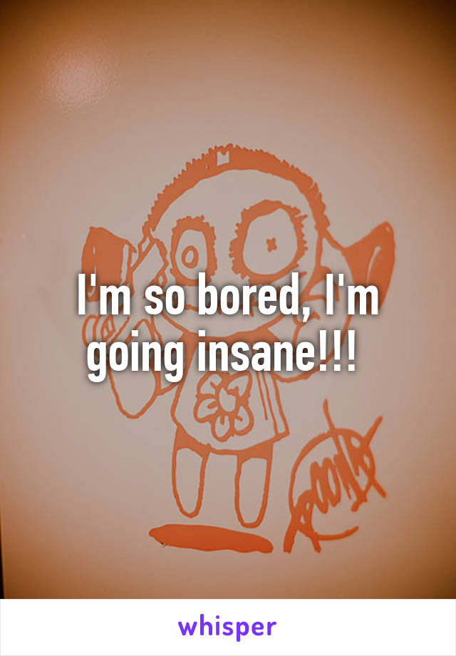 I'm so bored, I'm going insane!!! 