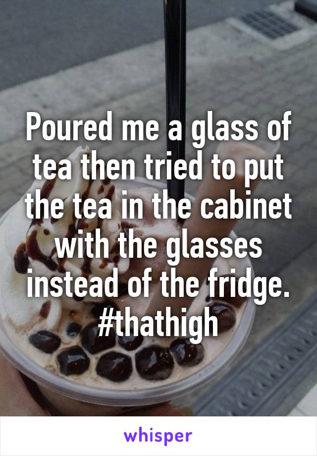 Poured me a glass of tea then tried to put the tea in the cabinet with the glasses instead of the fridge. #thathigh