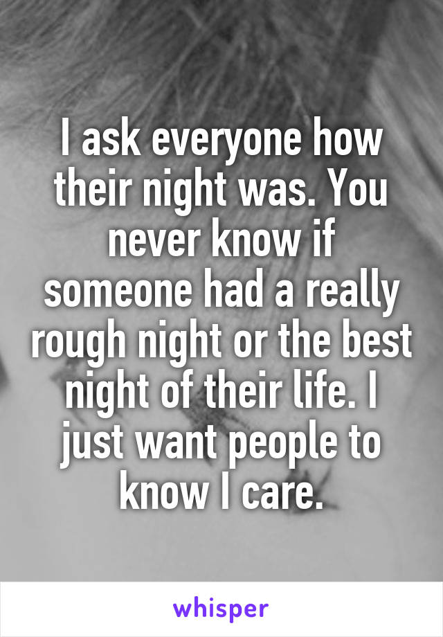 I ask everyone how their night was. You never know if someone had a really rough night or the best night of their life. I just want people to know I care.