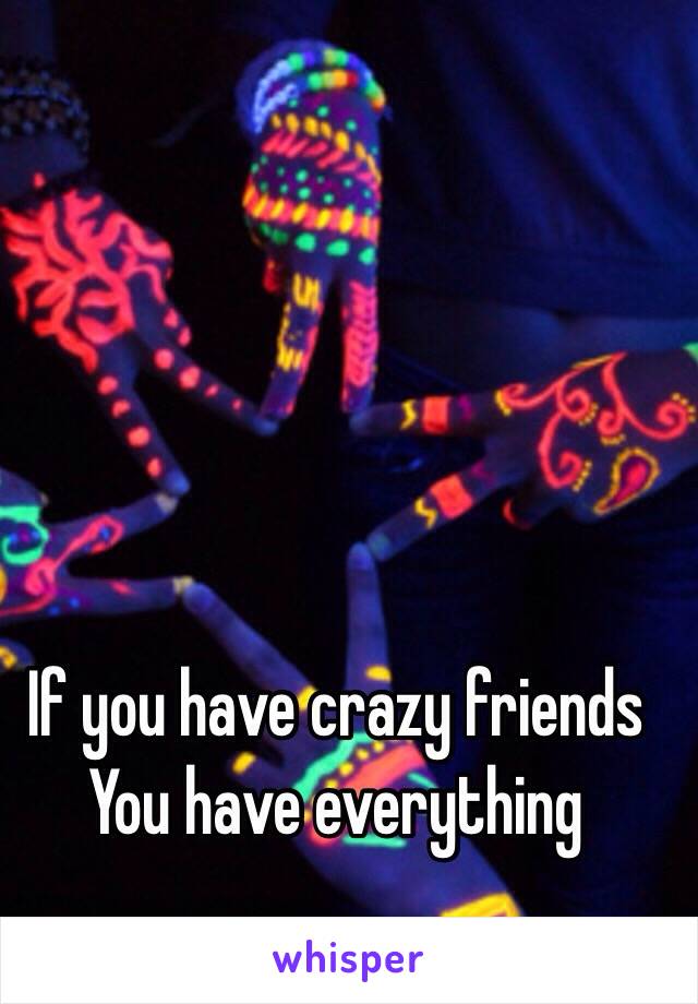 If you have crazy friends 
You have everything 