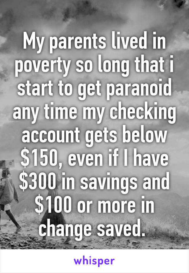 My parents lived in poverty so long that i start to get paranoid any time my checking account gets below $150, even if I have $300 in savings and $100 or more in change saved. 