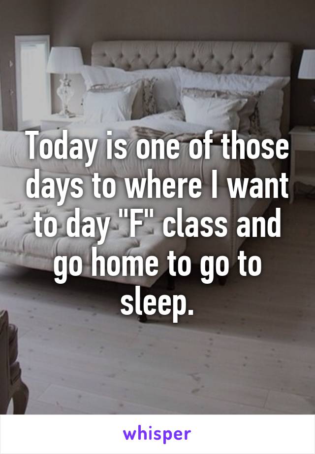 Today is one of those days to where I want to day "F" class and go home to go to sleep.