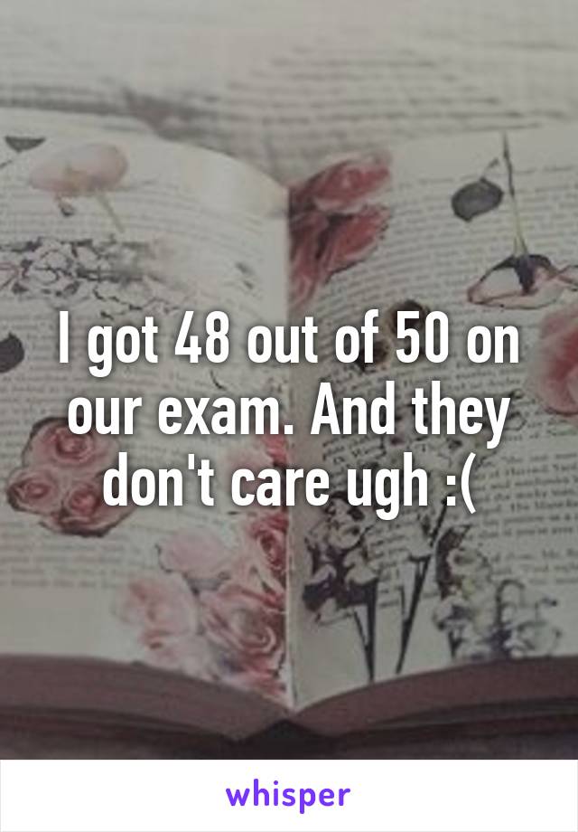 I got 48 out of 50 on our exam. And they don't care ugh :(