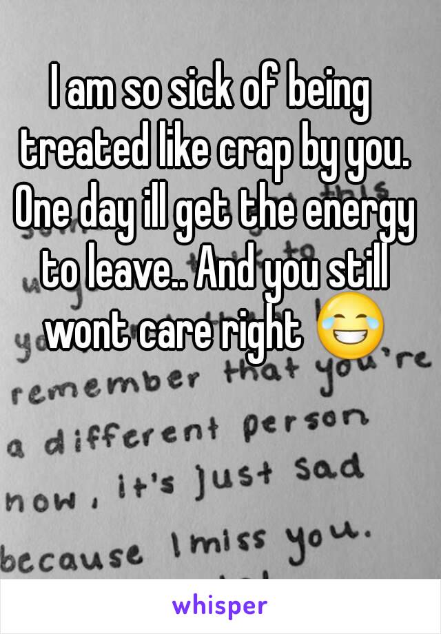 I am so sick of being treated like crap by you. One day ill get the energy to leave.. And you still wont care right 😂