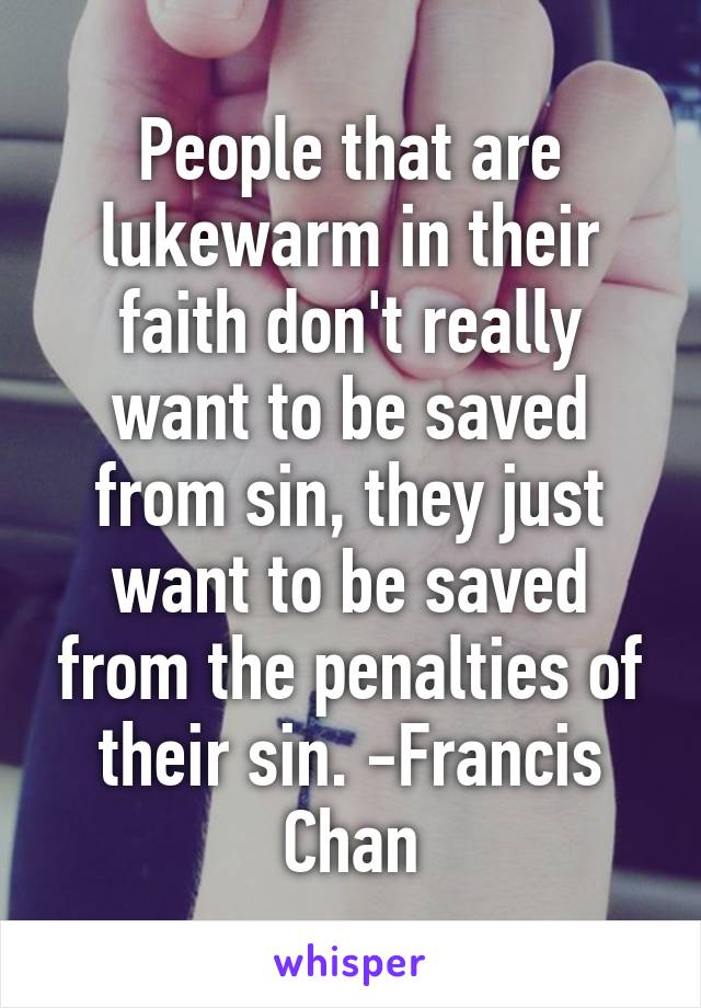 People that are lukewarm in their faith don't really want to be saved from sin, they just want to be saved from the penalties of their sin. -Francis Chan