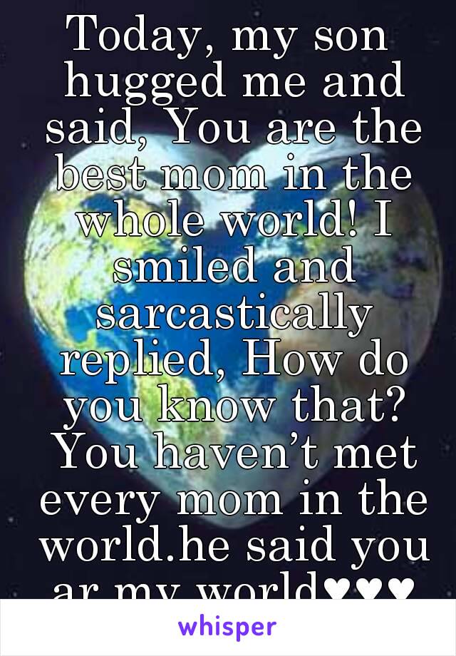 Today, my son hugged me and said, You are the best mom in the whole world! I smiled and sarcastically replied, How do you know that? You haven’t met every mom in the world.he said you ar my world♥♥♥