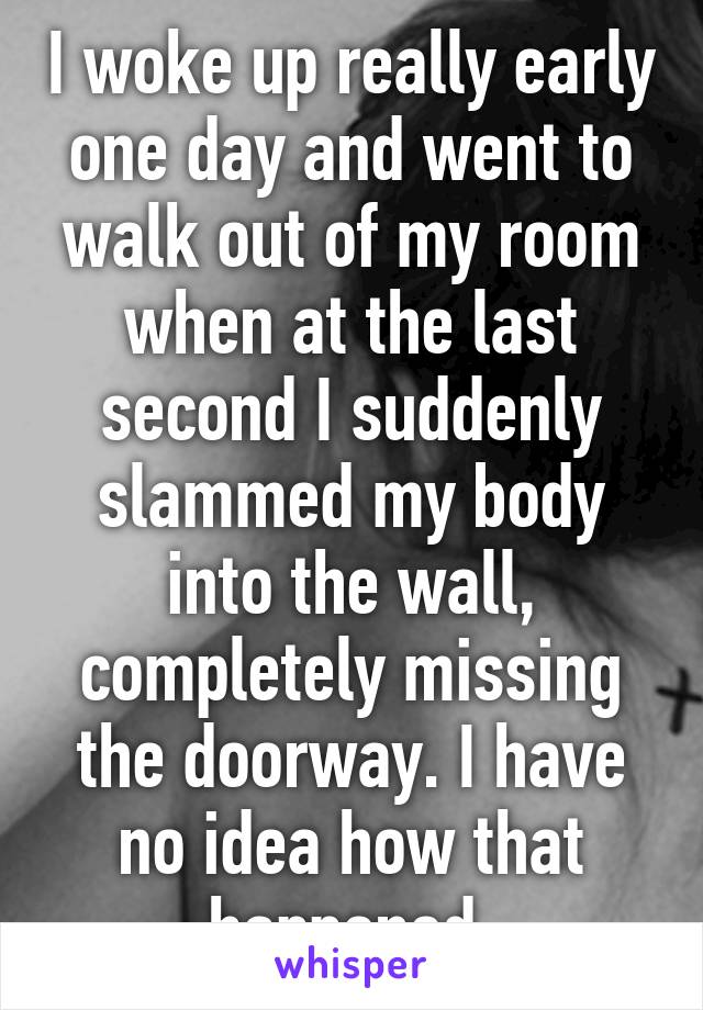 I woke up really early one day and went to walk out of my room when at the last second I suddenly slammed my body into the wall, completely missing the doorway. I have no idea how that happened.