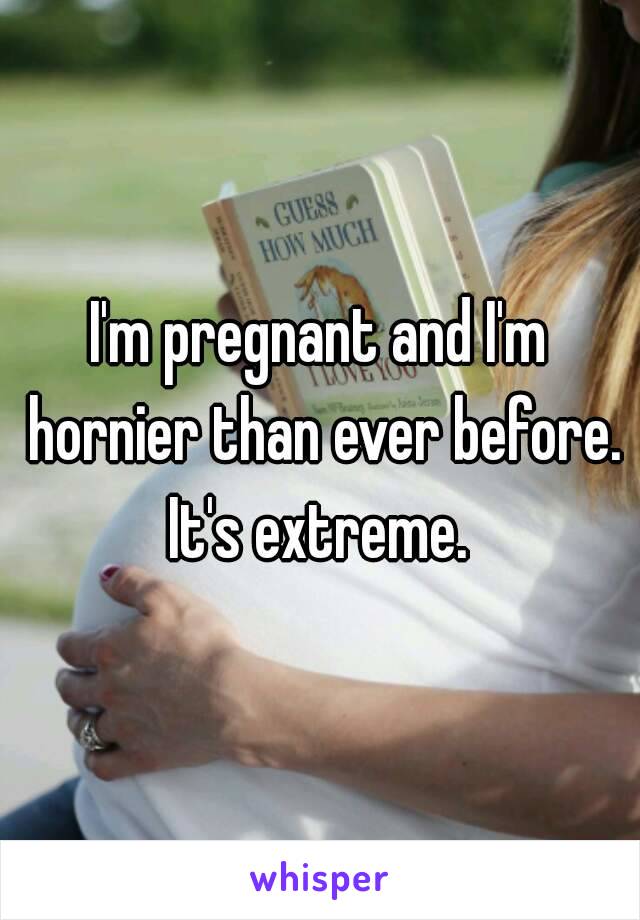 I'm pregnant and I'm hornier than ever before.
It's extreme.