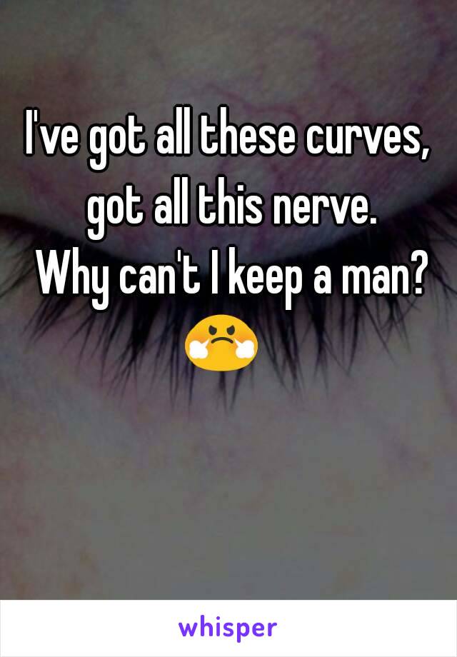 I've got all these curves, got all this nerve.
 Why can't I keep a man? 😤😤😤