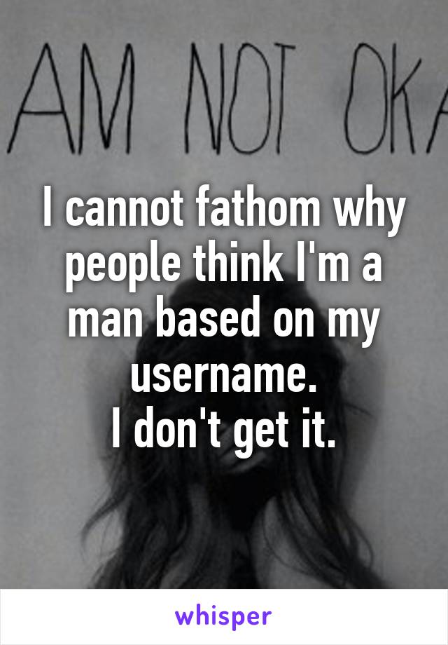 I cannot fathom why people think I'm a man based on my username.
I don't get it.