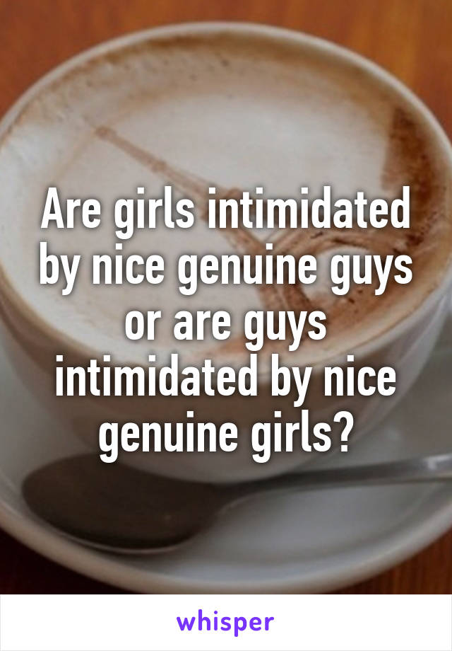 Are girls intimidated by nice genuine guys or are guys intimidated by nice genuine girls?