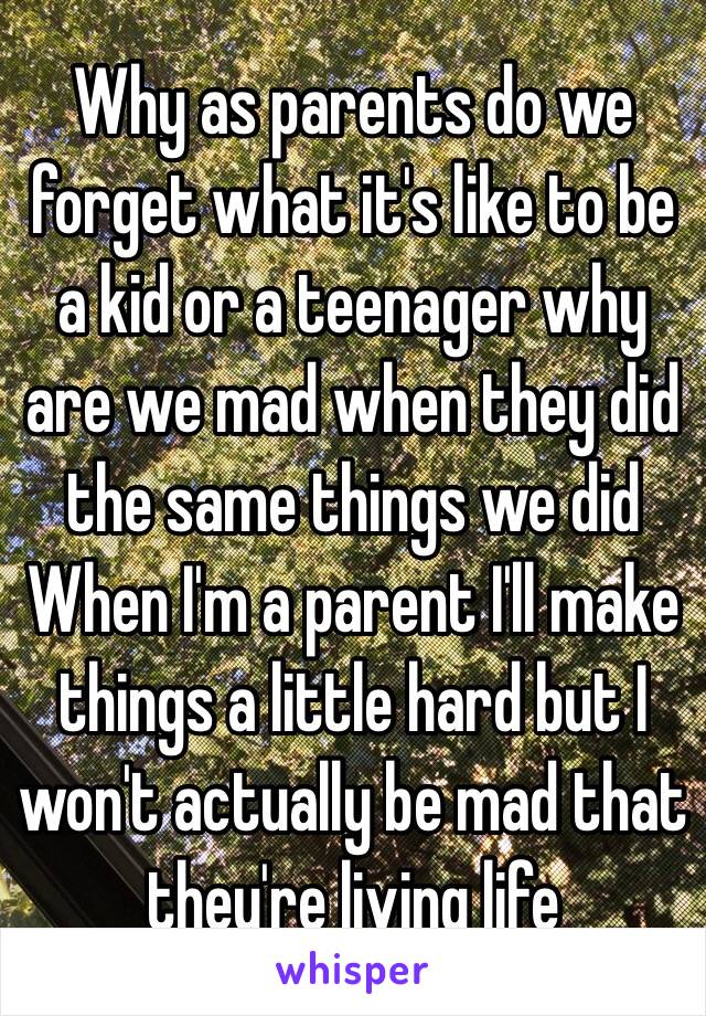 Why as parents do we forget what it's like to be a kid or a teenager why are we mad when they did the same things we did 
When I'm a parent I'll make things a little hard but I won't actually be mad that they're living life