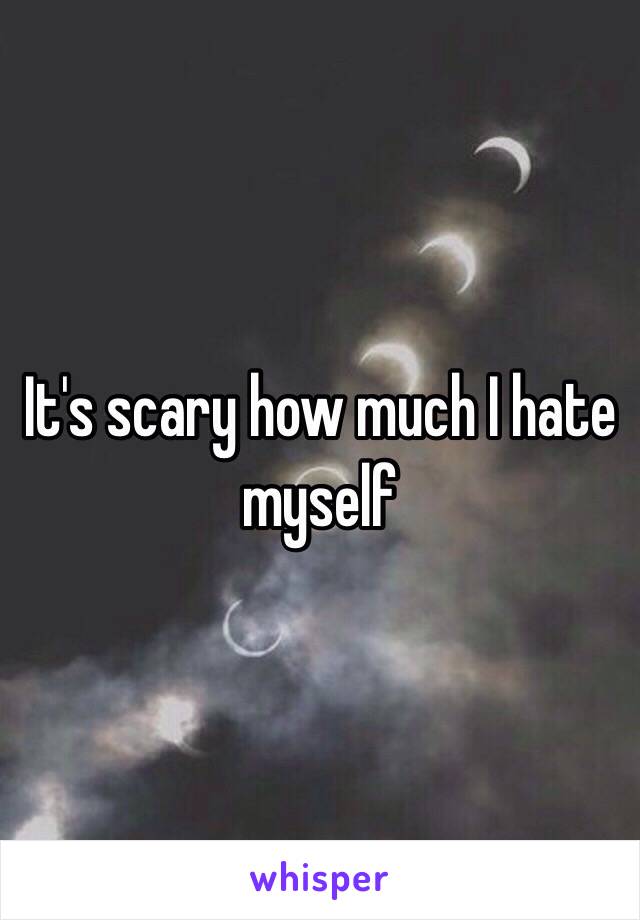 It's scary how much I hate myself