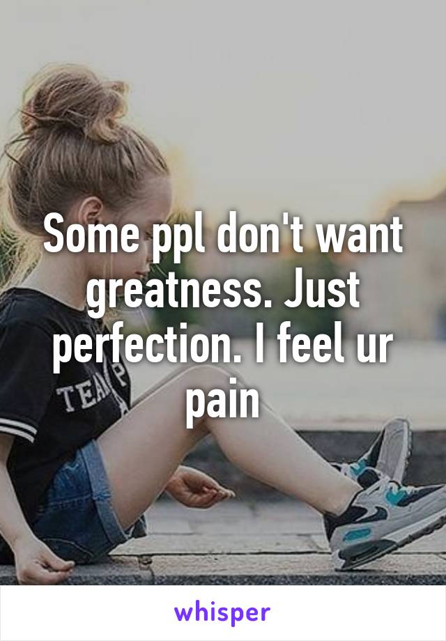 Some ppl don't want greatness. Just perfection. I feel ur pain