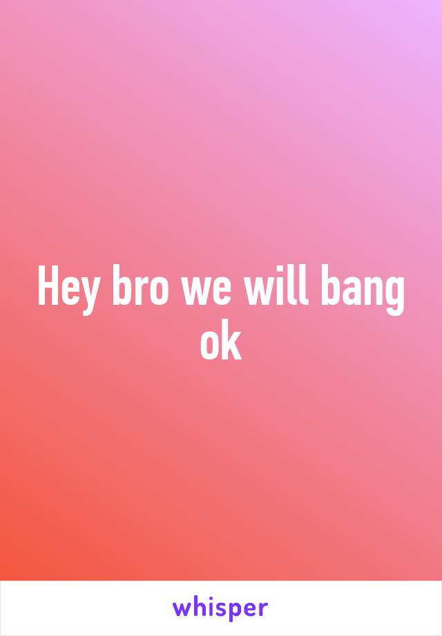 Hey bro we will bang ok