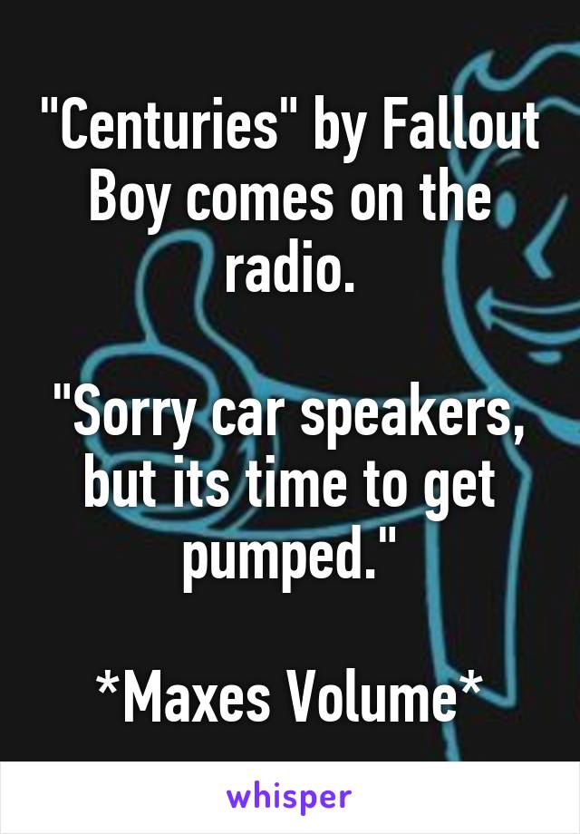 "Centuries" by Fallout Boy comes on the radio.

"Sorry car speakers, but its time to get pumped."

*Maxes Volume*