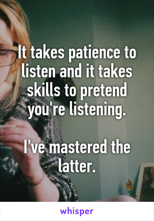 It takes patience to listen and it takes skills to pretend you're listening.

I've mastered the latter.