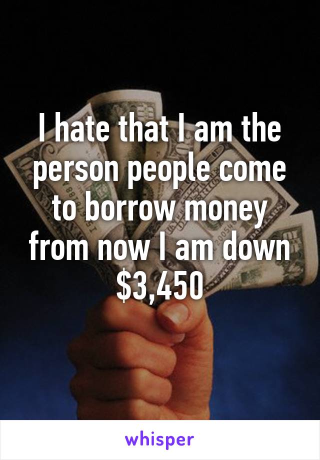 I hate that I am the person people come to borrow money from now I am down $3,450
