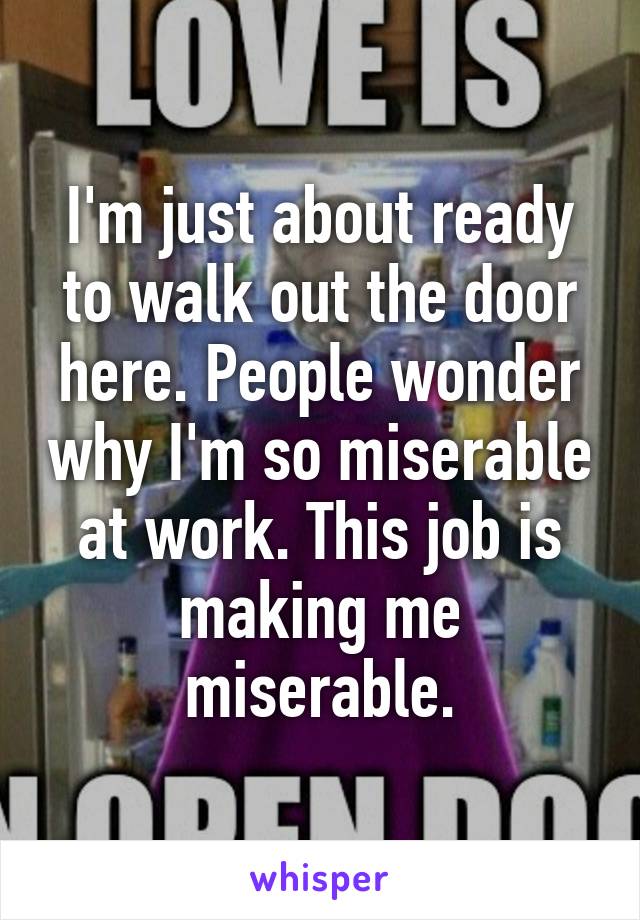 I'm just about ready to walk out the door here. People wonder why I'm so miserable at work. This job is making me miserable.