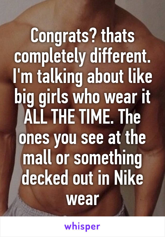 Congrats? thats completely different. I'm talking about like big girls who wear it ALL THE TIME. The ones you see at the mall or something decked out in Nike wear