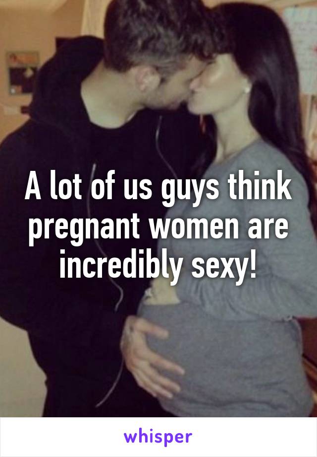 A lot of us guys think pregnant women are incredibly sexy!