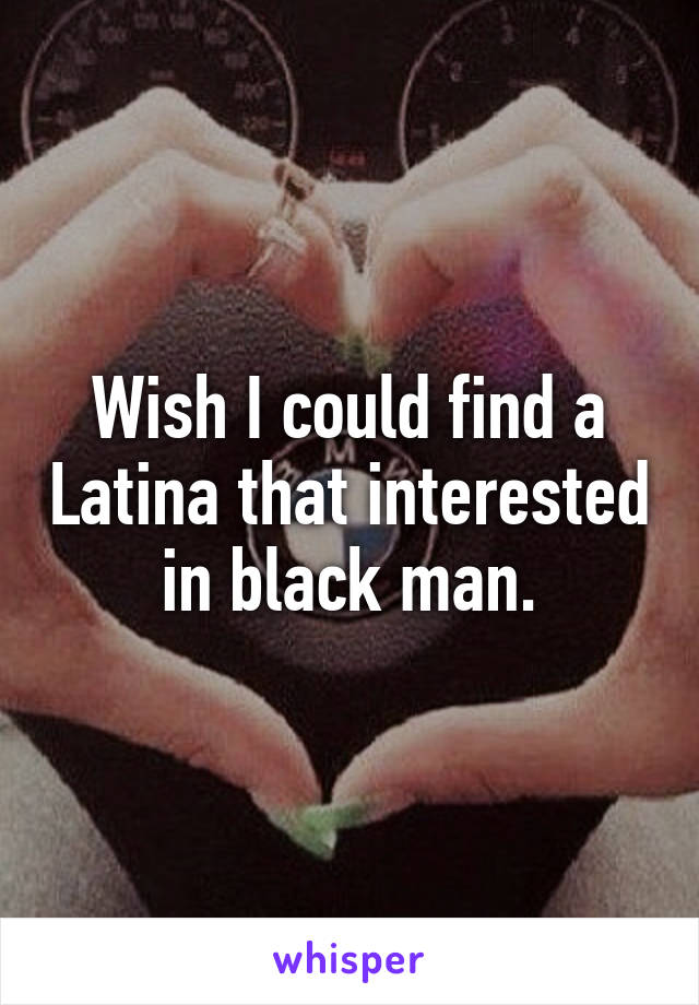 Wish I could find a Latina that interested in black man.