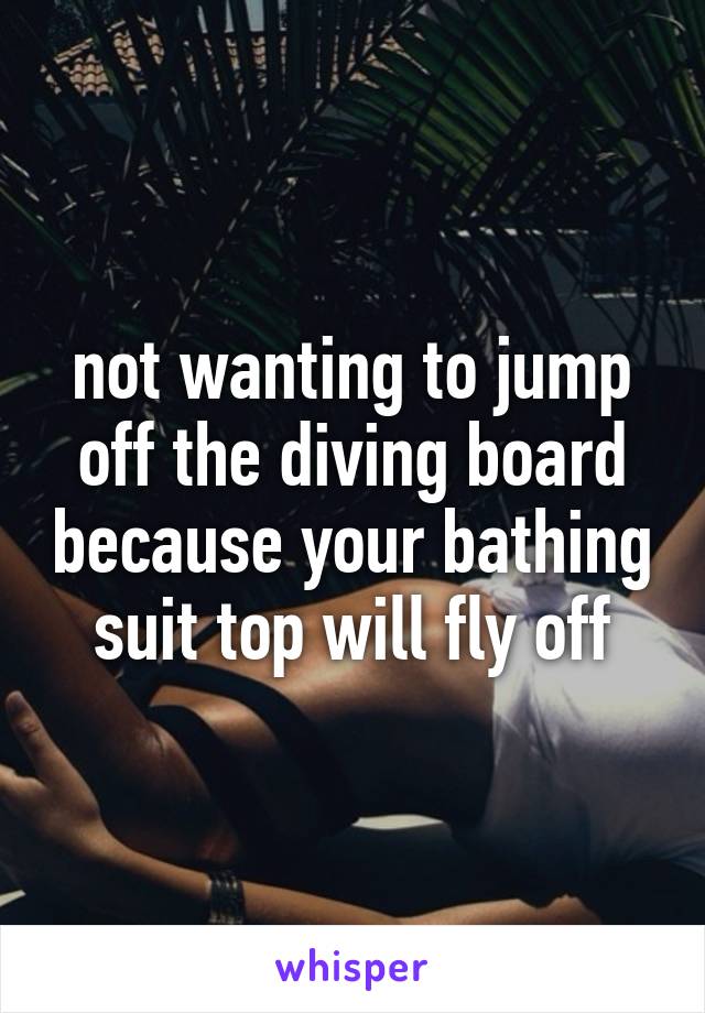 not wanting to jump off the diving board because your bathing suit top will fly off