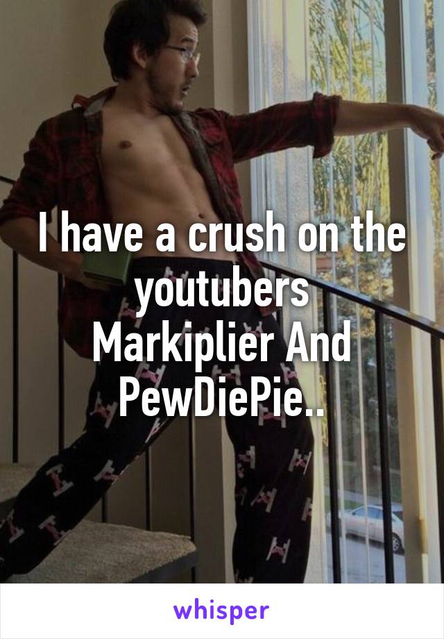 I have a crush on the youtubers
Markiplier And PewDiePie..