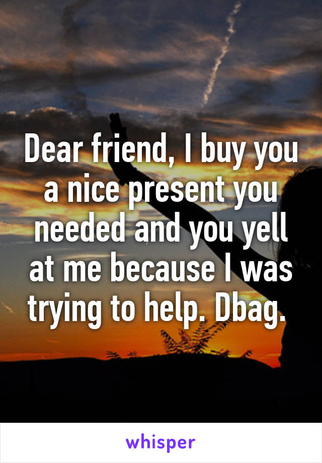 Dear friend, I buy you a nice present you needed and you yell at me because I was trying to help. Dbag. 